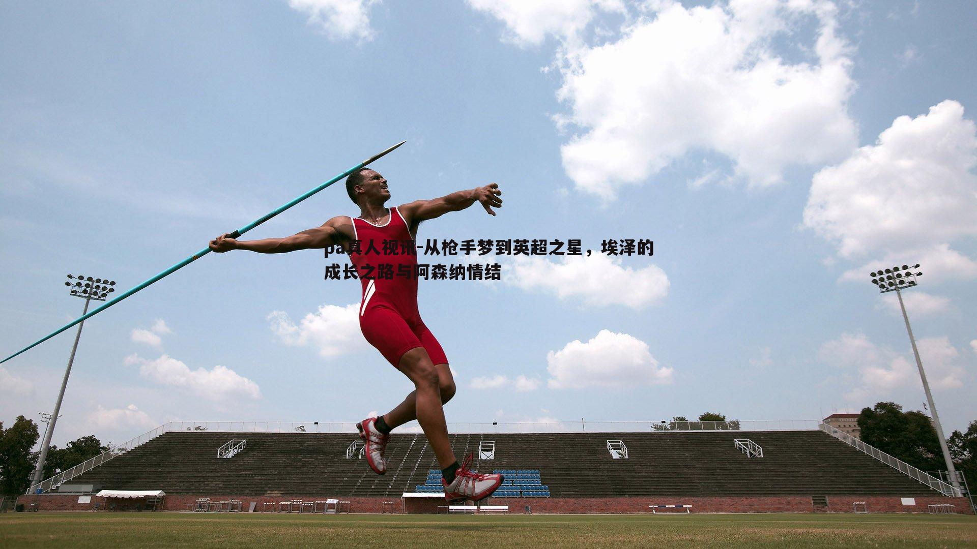 从枪手梦到英超之星,埃泽的成长之路与阿森纳情结